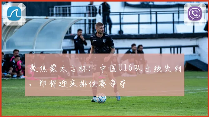 聚焦蒙太古杯:中国U16队出线失利,即将迎来排位赛争夺