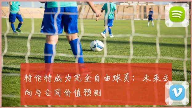 特伦特成为完全自由球员：未来去向与合同价值预测