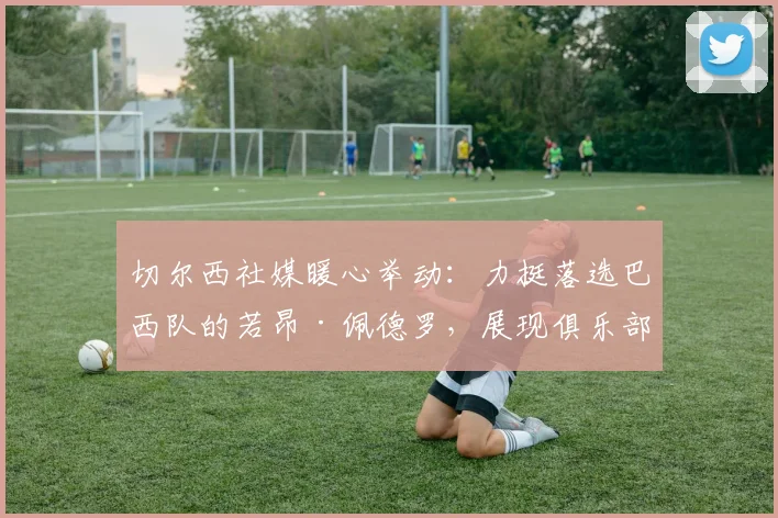 切尔西社媒暖心举动:力挺落选巴西队的若昂·佩德罗,展现俱乐部人文关怀