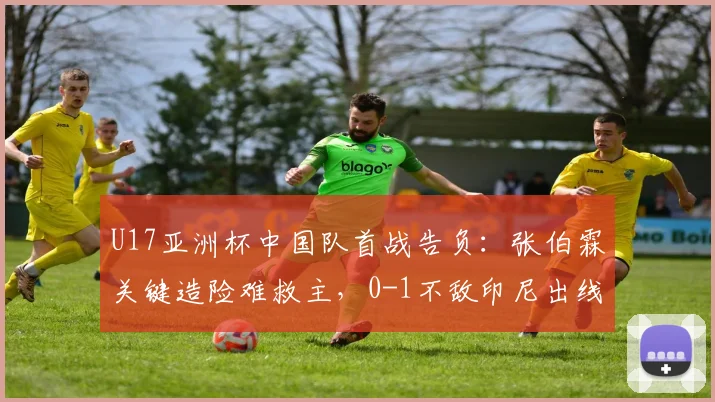 U17亚洲杯中国队首战告负:张伯霖关键造险难救主,0-1不敌印尼出线形势分析