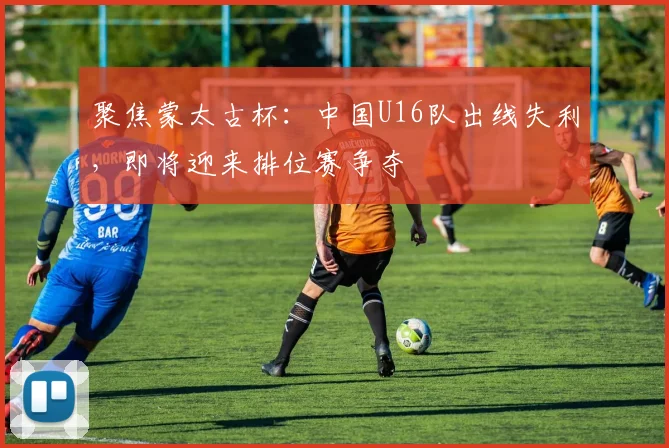 聚焦蒙太古杯:中国U16队出线失利,即将迎来排位赛争夺