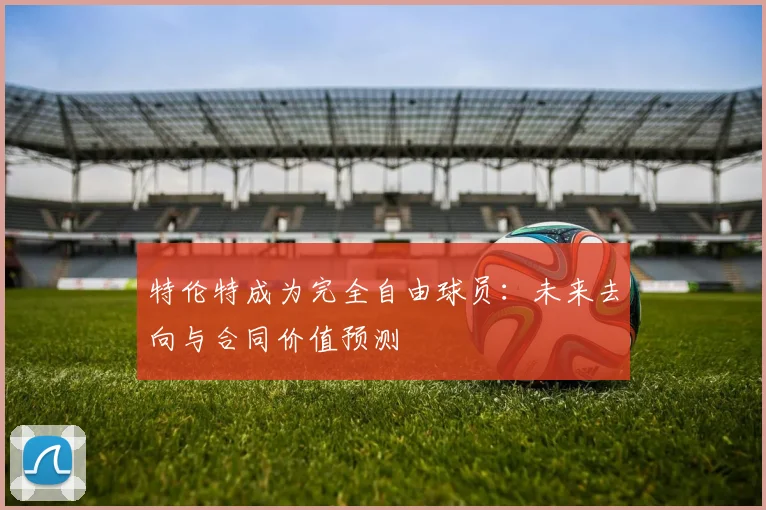 特伦特成为完全自由球员:未来去向与合同价值预测