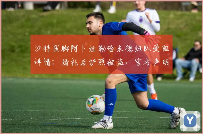 沙特国脚阿卜杜勒哈米德归队受阻详情:婚礼后护照被盗,官方声明全解析
