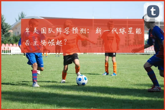 年美国队阵容预测：新一代球星能否主场崛起？